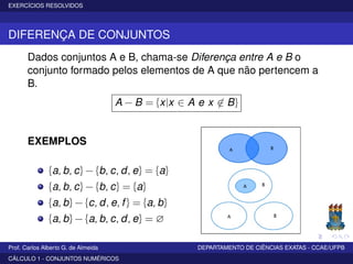 EXERCÍCIOS RESOLVIDOS
DIFERENÇA DE CONJUNTOS
Dados conjuntos A e B, chama-se Diferença entre A e B o
conjunto formado pelos elementos de A que não pertencem a
B.
A − B = {x|x ∈ A e x ∈ B}
EXEMPLOS
{a, b, c} − {b, c, d, e} = {a}
{a, b, c} − {b, c} = {a}
{a, b} − {c, d, e, f} = {a, b}
{a, b} − {a, b, c, d, e} = ∅
Prof. Carlos Alberto G. de Almeida DEPARTAMENTO DE CIÊNCIAS EXATAS - CCAE/UFPB
CÁLCULO 1 - CONJUNTOS NUMÉRICOS
 