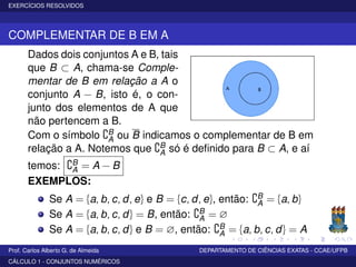EXERCÍCIOS RESOLVIDOS
COMPLEMENTAR DE B EM A
Dados dois conjuntos A e B, tais
que B ⊂ A, chama-se Comple-
mentar de B em relação a A o
conjunto A − B, isto é, o con-
junto dos elementos de A que
não pertencem a B.
Com o símbolo B
A ou B indicamos o complementar de B em
relação a A. Notemos que B
A só é deﬁnido para B ⊂ A, e aí
temos: B
A = A − B
EXEMPLOS:
Se A = {a, b, c, d, e} e B = {c, d, e}, então: B
A = {a, b}
Se A = {a, b, c, d} = B, então: B
A = ∅
Se A = {a, b, c, d} e B = ∅, então: B
A = {a, b, c, d} = A
Prof. Carlos Alberto G. de Almeida DEPARTAMENTO DE CIÊNCIAS EXATAS - CCAE/UFPB
CÁLCULO 1 - CONJUNTOS NUMÉRICOS
 