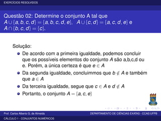 EXERCÍCIOS RESOLVIDOS
Questão 02: Determine o conjunto A tal que
A ∪ {a, b, c, d} = {a, b, c, d, e}, A ∪ {c, d} = {a, c, d, e} e
A ∩ {b, c, d} = {c}.
Solução:
De acordo com a primeira igualdade, podemos concluir
que os possíveis elementos do conjunto A são a,b,c,d ou
e. Porém, a única certeza é que e ∈ A
Da segunda igualdade, concluimmos que b /∈ A e também
que a ∈ A
Da terceira igualdade, segue que c ∈ A e d /∈ A
Portanto, o conjunto A = {a, c, e}
Prof. Carlos Alberto G. de Almeida DEPARTAMENTO DE CIÊNCIAS EXATAS - CCAE/UFPB
CÁLCULO 1 - CONJUNTOS NUMÉRICOS
 