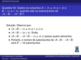 EXERCÍCIOS RESOLVIDOS
Questão 03: Dados os conjuntos A = {n, u, m, e, r, o} e
B = {z, e, r, o}, quantos são os subconjuntos de
(A ∪ B) − (A ∩ B)?
Solução: Observe que:
(A ∪ B) = {n, u, m, e, r, o, z} e
(A ∩ B) = {e, r, o}. Então
(A ∪ B) − (A ∩ B) = {n, u, m, z} possui quatro elementos.
Portanto, o número de subconjuntos de (A ∪ B) − (A ∩ B)
será 24 = 16 subconjuntos.
Prof. Carlos Alberto G. de Almeida DEPARTAMENTO DE CIÊNCIAS EXATAS - CCAE/UFPB
CÁLCULO 1 - CONJUNTOS NUMÉRICOS
 