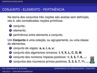EXERCÍCIOS RESOLVIDOS
CONJUNTO - ELEMENTO - PERTINÊNCIA
Na teoria dos conjuntos três noções são aceitas sem deﬁnição,
isto é, são consideradas noções primitivas:
1 conjunto;
2 elemento;
3 pertinência entre elemento e conjunto.
Um Conjunto é uma coleção, ou agrupamento, ou uma classe
de elementos.
1 conjunto de vogais: a, e, i, o, u;
2 conjunto dos algarismos romanos: I, V, X, L, C, D, M;
3 conjunto dos números ímpares positivos: 1, 3, 5, 7, 9, ...;
4 conjuntos dos núumeros primos positivos: 2, 3, 5, 7, 11, ....
Prof. Carlos Alberto G. de Almeida DEPARTAMENTO DE CIÊNCIAS EXATAS - CCAE/UFPB
CÁLCULO 1 - CONJUNTOS NUMÉRICOS
 