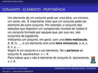 EXERCÍCIOS RESOLVIDOS
CONJUNTO - ELEMENTO - PERTINÊNCIA
Um elemento de um conjunto pode ser uma letra, um número,
um nome, etc. É importante notar que um conjunto pode ser
elemento de outro conjunto. Por exemplo, o conjunto das
seleções que disputam um campeonato mundial de futebol é
um conjunto formado por equipes que, por sua vez, são
conjuntos de jogadores.
Indicamos um conjunto, em geral, com uma letra maiúscula,
A, B, C, ..., e um elemento com uma letra minúscula, a, b, c,
d, x, y, ... .
Sejam A um conjunto e x um elemento. Se x pertence ao
conjunto A, escrevemos: x ∈ A.
Para indicar que x não é elemento do conjunto A, escrevemos:
x ∈ A.
Prof. Carlos Alberto G. de Almeida DEPARTAMENTO DE CIÊNCIAS EXATAS - CCAE/UFPB
CÁLCULO 1 - CONJUNTOS NUMÉRICOS
 