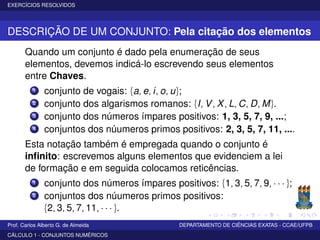 EXERCÍCIOS RESOLVIDOS
DESCRIÇÃO DE UM CONJUNTO: Pela citação dos elementos
Quando um conjunto é dado pela enumeração de seus
elementos, devemos indicá-lo escrevendo seus elementos
entre Chaves.
1 conjunto de vogais: {a, e, i, o, u};
2 conjunto dos algarismos romanos: {I, V, X, L, C, D, M}.
3 conjunto dos números ímpares positivos: 1, 3, 5, 7, 9, ...;
4 conjuntos dos núumeros primos positivos: 2, 3, 5, 7, 11, ....
Esta notação também é empregada quando o conjunto é
inﬁnito: escrevemos alguns elementos que evidenciem a lei
de formação e em seguida colocamos reticências.
1 conjunto dos números ímpares positivos: {1, 3, 5, 7, 9, · · · };
2 conjuntos dos núumeros primos positivos:
{2, 3, 5, 7, 11, · · · }.
Prof. Carlos Alberto G. de Almeida DEPARTAMENTO DE CIÊNCIAS EXATAS - CCAE/UFPB
CÁLCULO 1 - CONJUNTOS NUMÉRICOS
 