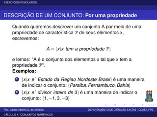 EXERCÍCIOS RESOLVIDOS
DESCRIÇÃO DE UM CONJUNTO: Por uma propriedade
Quando queremos descrever um conjunto A por meio de uma
propriedade de característica P de seus elementos x,
escrevemos:
A = {x|x tem a propriedade P}
e lemos: "A é o conjunto dos elementos x tal que x tem a
propriedade P".
Exemplos:
1 {x|x e Estado da Regiao Nordeste Brasil} é uma maneira
de indicar o conjunto: {Paraiba, Pernambuco, Bahia}
2 {x|x e divisor inteiro de 3} é uma maneira de indicar o
conjunto: {1, −1, 3, −3}
Prof. Carlos Alberto G. de Almeida DEPARTAMENTO DE CIÊNCIAS EXATAS - CCAE/UFPB
CÁLCULO 1 - CONJUNTOS NUMÉRICOS
 