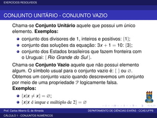 EXERCÍCIOS RESOLVIDOS
CONJUNTO UNITÁRIO - CONJUNTO VAZIO
Chama-se Conjunto Unitário aquele que possui um único
elemento. Exemplos:
conjunto dos divisores de 1, inteiros e positivos: {1};
conjunto das soluções da equação: 3x + 1 = 10: {3};
conjunto dos Estados brasileiros que fazem fronteira com
o Uruguai: { Rio Grande do Sul }.
Chama-se Conjunto Vazio aquele que não possui elemento
algum. O símbolo usual para o conjunto vazio é: { } ou ∅.
Obtemos um conjunto vazio quando descrevemos um conjunto
por meio de uma propriedade P logicamente falsa.
Exemplos:
{x|x = x} = ∅;
{x|x é impar e múltiplo de 2} = ∅
Prof. Carlos Alberto G. de Almeida DEPARTAMENTO DE CIÊNCIAS EXATAS - CCAE/UFPB
CÁLCULO 1 - CONJUNTOS NUMÉRICOS
 