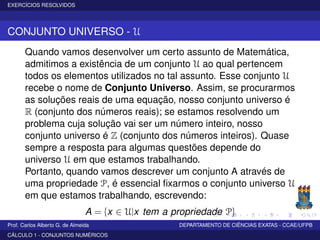 EXERCÍCIOS RESOLVIDOS
CONJUNTO UNIVERSO - U
Quando vamos desenvolver um certo assunto de Matemática,
admitimos a existência de um conjunto U ao qual pertencem
todos os elementos utilizados no tal assunto. Esse conjunto U
recebe o nome de Conjunto Universo. Assim, se procurarmos
as soluções reais de uma equação, nosso conjunto universo é
R (conjunto dos números reais); se estamos resolvendo um
problema cuja solução vai ser um número inteiro, nosso
conjunto universo é Z (conjunto dos números inteiros). Quase
sempre a resposta para algumas questões depende do
universo U em que estamos trabalhando.
Portanto, quando vamos descrever um conjunto A através de
uma propriedade P, é essencial ﬁxarmos o conjunto universo U
em que estamos trabalhando, escrevendo:
A = {x ∈ U|x tem a propriedade P}
Prof. Carlos Alberto G. de Almeida DEPARTAMENTO DE CIÊNCIAS EXATAS - CCAE/UFPB
CÁLCULO 1 - CONJUNTOS NUMÉRICOS
 