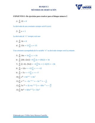 BLOQUE 2
MÉTODOS DE DERIVACIÓN
Elaborado por: Cliffor Jerry Herrera Castrillo
CONJUNTO 1- De ejercicios para resolver para el bloque número 2
1)
𝑑
𝑑𝑥
15 = 0
La derivada de una constante siempre será 0 (cero)
2)
𝑑
𝑑𝑥
𝑥 = 1
La derivada de “x” siempre será uno
3)
𝑑
𝑑𝑥
16 = 0
4)
𝑑
𝑑𝑥
13𝑥 = 13
𝑑
𝑑𝑥
𝑥 = 13
Una constante acompañada de la variable “x” su derivada siempre será la contante
5)
𝑑
𝑑𝑥
16𝑥 = 16
𝑑
𝑑𝑥
𝑥 = 16
6)
𝑑
𝑑𝑥
[(8) . (2𝑥)] = 8
𝑑
𝑑𝑥
2𝑥 = (8)(2) = 16
7)
𝑑
𝑑𝑥
[(−4) . (9𝑥)] = −4
𝑑
𝑑𝑥
9𝑥 = (−4)(9) = −36
8)
𝑑
𝑑𝑥
− 12𝑥 = −12
𝑑
𝑑𝑥
𝑥 = −12
9)
𝑑
𝑑𝑥
− 7𝑥 = −7
𝑑
𝑑𝑥
𝑥 = −7
10)
𝑑
𝑑𝑥
𝑥8
= 8𝑥8−1
= 8𝑥7
11)
𝑑
𝑑𝑥
𝑥−3
= −3𝑥−3−1
= −3𝑥−4
= −
3
𝑥4
12)
𝑑
𝑑𝑥
5𝑥−6
= 3[−6𝑥−6−1] = −30𝑥−7
= −
30
𝑥7
13)
𝑑
𝑑𝑥
8𝑥4
= 8[4𝑥4−1] = 32𝑥3
 