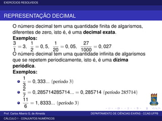 EXERCÍCIOS RESOLVIDOS
REPRESENTAÇÃO DECIMAL
O número decimal tem uma quantidade ﬁnita de algarismos,
diferentes de zero, isto é, é uma decimal exata.
Exemplos:
3
1
= 3,
1
2
= 0, 5,
1
20
= 0, 05,
27
1000
= 0, 027
O número decimal tem uma quantidade inﬁnita de algarismos
que se repetem periodicamente, isto é, é uma dízima
periódica.
Exemplos:
1
3
= 0, 333... (período 3)
2
7
= 0, 285714285714... = 0, 285714 (período 285714)
11
6
= 1, 8333... (período 3)
Prof. Carlos Alberto G. de Almeida DEPARTAMENTO DE CIÊNCIAS EXATAS - CCAE/UFPB
CÁLCULO 1 - CONJUNTOS NUMÉRICOS
 