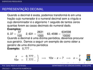 EXERCÍCIOS RESOLVIDOS
REPRESENTAÇÃO DECIMAL
Quando a decimal é exata, podemos transformá-lo em uma
fração cujo numerador é o numeral decimal sem a vírgula e
cujo denominador é o algorismo 1 seguido de tantos zeros
quantas forem as casas decimais do numeral dado.
Exemplos:
0, 37 =
37
100
2, 631 =
2631
1000
63, 4598 =
634598
10000
Quando a decimal é uma dízima periódica, devemos procurar
sua geratriz. Damos a seguir um exemplo de como obter a
geratriz de uma dízima periódica
Exemplo: 0,777 ...
x = 0, 777...
10x = 7, 777...
=⇒ 10x − x = 7 =⇒ x =
7
9
Prof. Carlos Alberto G. de Almeida DEPARTAMENTO DE CIÊNCIAS EXATAS - CCAE/UFPB
CÁLCULO 1 - CONJUNTOS NUMÉRICOS
 