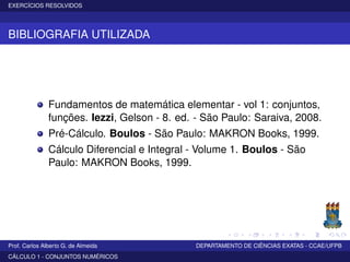 EXERCÍCIOS RESOLVIDOS
BIBLIOGRAFIA UTILIZADA
Fundamentos de matemática elementar - vol 1: conjuntos,
funções. Iezzi, Gelson - 8. ed. - São Paulo: Saraiva, 2008.
Pré-Cálculo. Boulos - São Paulo: MAKRON Books, 1999.
Cálculo Diferencial e Integral - Volume 1. Boulos - São
Paulo: MAKRON Books, 1999.
Prof. Carlos Alberto G. de Almeida DEPARTAMENTO DE CIÊNCIAS EXATAS - CCAE/UFPB
CÁLCULO 1 - CONJUNTOS NUMÉRICOS
 