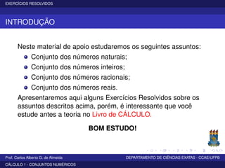 EXERCÍCIOS RESOLVIDOS
INTRODUÇÃO
Neste material de apoio estudaremos os seguintes assuntos:
Conjunto dos números naturais;
Conjunto dos números inteiros;
Conjunto dos números racionais;
Conjunto dos números reais.
Apresentaremos aqui alguns Exercícios Resolvidos sobre os
assuntos descritos acima, porém, é interessante que você
estude antes a teoria no Livro de CÁLCULO.
BOM ESTUDO!
Prof. Carlos Alberto G. de Almeida DEPARTAMENTO DE CIÊNCIAS EXATAS - CCAE/UFPB
CÁLCULO 1 - CONJUNTOS NUMÉRICOS
 