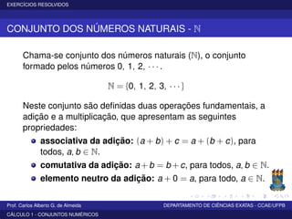 EXERCÍCIOS RESOLVIDOS
CONJUNTO DOS NÚMEROS NATURAIS - N
Chama-se conjunto dos números naturais (N), o conjunto
formado pelos números 0, 1, 2, · · · .
N = {0, 1, 2, 3, · · · }
Neste conjunto são deﬁnidas duas operações fundamentais, a
adição e a multiplicação, que apresentam as seguintes
propriedades:
associativa da adição: (a + b) + c = a + (b + c), para
todos, a, b ∈ N.
comutativa da adição: a + b = b + c, para todos, a, b ∈ N.
elemento neutro da adição: a + 0 = a, para todo, a ∈ N.
Prof. Carlos Alberto G. de Almeida DEPARTAMENTO DE CIÊNCIAS EXATAS - CCAE/UFPB
CÁLCULO 1 - CONJUNTOS NUMÉRICOS
 