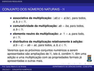 EXERCÍCIOS RESOLVIDOS
CONJUNTO DOS NÚMEROS NATURAIS - N
associativa da multiplicação: (ab)c = a(bc), para todos,
a, b, c ∈ N.
comutatividade da multiplicação: ab = ba, para todos,
a, b ∈ N.
elemento neutro da multiplicação: a · 1 = a, para todo,
a ∈ N.
distributiva da multiplicação relativamente à adição:
a(b + c) = ab + ac, para todos, a, b, c ∈ N.
Veremos que os próximos conjuntos numéricos a serem
apresentados são ampliações de N, isto é, contêm N, têm uma
adição e uma multiplicação com as propriedades formais já
apresentadas e outras mais.
Prof. Carlos Alberto G. de Almeida DEPARTAMENTO DE CIÊNCIAS EXATAS - CCAE/UFPB
CÁLCULO 1 - CONJUNTOS NUMÉRICOS
 
