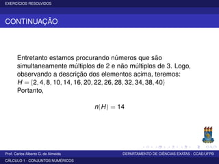 EXERCÍCIOS RESOLVIDOS
CONTINUAÇÃO
Entretanto estamos procurando números que são
simultaneamente múltiplos de 2 e não múltiplos de 3. Logo,
observando a descrição dos elementos acima, teremos:
H = {2, 4, 8, 10, 14, 16, 20, 22, 26, 28, 32, 34, 38, 40}
Portanto,
n(H) = 14
Prof. Carlos Alberto G. de Almeida DEPARTAMENTO DE CIÊNCIAS EXATAS - CCAE/UFPB
CÁLCULO 1 - CONJUNTOS NUMÉRICOS
 