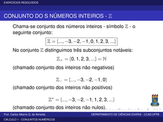 EXERCÍCIOS RESOLVIDOS
CONJUNTO DO S NÚMEROS INTEIROS - Z
Chama-se conjunto dos números inteiros - símbolo Z - o
seguinte conjunto:
Z = {..., −3, −2, −1, 0, 1, 2, 3, ...}
No conjunto Z distinguimos três subconjuntos notáveis:
Z+ = {0, 1, 2, 3, ...} = N
(chamado conjunto dos inteiros não negativos)
Z− = {..., −3, −2, −1, 0}
(chamado conjunto dos inteiros não positivos)
Z∗
= {..., −3, −2, −1, 1, 2, 3, ...}
(chamado conjunto dos inteiros não nulos).
Prof. Carlos Alberto G. de Almeida DEPARTAMENTO DE CIÊNCIAS EXATAS - CCAE/UFPB
CÁLCULO 1 - CONJUNTOS NUMÉRICOS
 