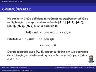 EXERCÍCIOS RESOLVIDOS
OPERAÇÕES EM Z
No conjunto Z são deﬁnidas também as operações de adição e
multiplicação que apresentam, além de [A. 1], [A. 2], [A. 3],
[M. 1], [M. 2], [M. 3] e [D] a propridade:
[A.4] simétrico ou oposto para a adição
Para todo a ∈ Z existe − a ∈ Z tal que
a + (−a) = 0.
Devido à propriedade [A. 4], podemos deﬁnir em Z a operação
de subtração, estabelecendo que a − b = a + (−b) para todos
a, b ∈ Z.
Prof. Carlos Alberto G. de Almeida DEPARTAMENTO DE CIÊNCIAS EXATAS - CCAE/UFPB
CÁLCULO 1 - CONJUNTOS NUMÉRICOS
 