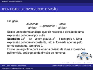 EXERCÍCIOS RESOLVIDOS
IDENTIDADES ENVOLVENDO DIVISÃO
Em geral,
dividendo
divisor
= quociente +
resto
divisor
Existe um teorema análogo que diz respeito à divisão de uma
expressão polinomial por outra.
Exemplo: 2x3 − 3x − 2 tem grau 3, x4 − 1 tem grau 4. Uma
expressão polinomial constante, isto é, formada apenas pelo
termo constante, tem grau 0.
Existe um algoritmo para efetuar a divisão de duas expressões
polinomiais, análogo ao da divisão de números.
Prof. Carlos Alberto G. de Almeida DEPARTAMENTO DE CIÊNCIAS EXATAS - CCAE/UFPB
CÁLCULO 1 - EXPERSSÕES ALGÉBRICAS
 