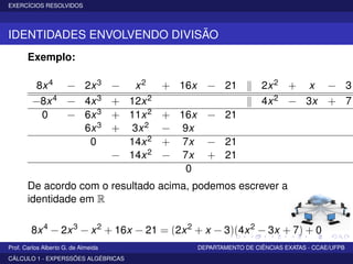 EXERCÍCIOS RESOLVIDOS
IDENTIDADES ENVOLVENDO DIVISÃO
Exemplo:
8x4 − 2x3 − x2 + 16x − 21 2x2 + x − 3
−8x4 − 4x3 + 12x2 4x2 − 3x + 7
0 − 6x3 + 11x2 + 16x − 21
6x3 + 3x2 − 9x
0 14x2 + 7x − 21
− 14x2 − 7x + 21
0
De acordo com o resultado acima, podemos escrever a
identidade em R
8x4
− 2x3
− x2
+ 16x − 21 = (2x2
+ x − 3)(4x2
− 3x + 7) + 0
Prof. Carlos Alberto G. de Almeida DEPARTAMENTO DE CIÊNCIAS EXATAS - CCAE/UFPB
CÁLCULO 1 - EXPERSSÕES ALGÉBRICAS
 