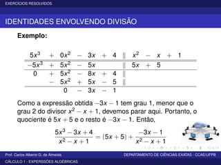 EXERCÍCIOS RESOLVIDOS
IDENTIDADES ENVOLVENDO DIVISÃO
Exemplo:
5x3 + 0x2 − 3x + 4 x2 − x + 1
−5x3 + 5x2 − 5x 5x + 5
0 + 5x2 − 8x + 4
− 5x2 + 5x − 5
0 − 3x − 1
Como a expressão obtida −3x − 1 tem grau 1, menor que o
grau 2 do divisor x2 − x + 1, devemos parar aqui. Portanto, o
quociente é 5x + 5 e o resto é −3x − 1. Então,
5x3 − 3x + 4
x2 − x + 1
= (5x + 5) +
−3x − 1
x2 − x + 1
Prof. Carlos Alberto G. de Almeida DEPARTAMENTO DE CIÊNCIAS EXATAS - CCAE/UFPB
CÁLCULO 1 - EXPERSSÕES ALGÉBRICAS
 