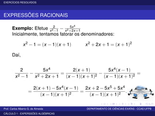 EXERCÍCIOS RESOLVIDOS
EXPRESSÕES RACIONAIS
Exemplo: Efetue 2
x2−1
− 5x4
x2+2x+1
Inicialmente, tentamos fatorar os denominadores:
x2
− 1 = (x − 1)(x + 1) x2
+ 2x + 1 = (x + 1)2
Daí,
2
x2 − 1
−
5x4
x2 + 2x + 1
=
2(x + 1)
(x − 1)(x + 1)2
−
5x4(x − 1)
(x − 1)(x + 1)2
=
=
2(x + 1) − 5x4(x − 1)
(x − 1)(x + 1)2
=
2x + 2 − 5x5 + 5x4
(x − 1)(x + 1)2
.
Prof. Carlos Alberto G. de Almeida DEPARTAMENTO DE CIÊNCIAS EXATAS - CCAE/UFPB
CÁLCULO 1 - EXPERSSÕES ALGÉBRICAS
 