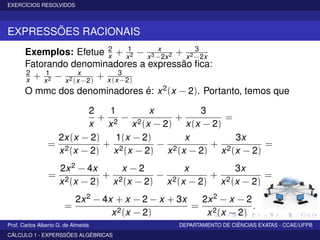 EXERCÍCIOS RESOLVIDOS
EXPRESSÕES RACIONAIS
Exemplos: Efetue 2
x + 1
x2 − x
x3−2x2 + 3
x2−2x
Fatorando denominadores a expressão ﬁca:
2
x + 1
x2 − x
x2(x−2)
+ 3
x(x−2)
O mmc dos denominadores é: x2(x − 2). Portanto, temos que
2
x
+
1
x2
−
x
x2(x − 2)
+
3
x(x − 2)
=
=
2x(x − 2)
x2(x − 2)
+
1(x − 2)
x2(x − 2)
−
x
x2(x − 2)
+
3x
x2(x − 2)
=
=
2x2 − 4x
x2(x − 2)
+
x − 2
x2(x − 2)
−
x
x2(x − 2)
+
3x
x2(x − 2)
=
=
2x2 − 4x + x − 2 − x + 3x
x2(x − 2)
=
2x2 − x − 2
x2(x − 2)
.
Prof. Carlos Alberto G. de Almeida DEPARTAMENTO DE CIÊNCIAS EXATAS - CCAE/UFPB
CÁLCULO 1 - EXPERSSÕES ALGÉBRICAS
 
