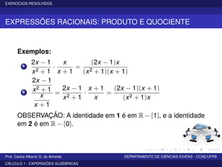 EXERCÍCIOS RESOLVIDOS
EXPRESSÕES RACIONAIS: PRODUTO E QUOCIENTE
Exemplos:
1
2x − 1
x2 + 1
·
x
x + 1
=
(2x − 1)x
(x2 + 1)(x + 1)
2
2x − 1
x2 + 1
x
x + 1
=
2x − 1
x2 + 1
·
x + 1
x
=
(2x − 1)(x + 1)
(x2 + 1)x
OBSERVAÇÃO: A identidade em 1 é em R − {1}, e a identidade
em 2 é em R − {0}.
Prof. Carlos Alberto G. de Almeida DEPARTAMENTO DE CIÊNCIAS EXATAS - CCAE/UFPB
CÁLCULO 1 - EXPERSSÕES ALGÉBRICAS
 