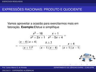 EXERCÍCIOS RESOLVIDOS
EXPRESSÕES RACIONAIS: PRODUTO E QUOCIENTE
Vamos aproveitar a ocasião para exercitarmos mais em
fatoração. Exemplo:Efetue e simpliﬁque
x2 − 16
x2 + 2x + 1
·
x + 1
x2 − 5x + 4
=
=
(x − 4)::::::
(x + 4)
(x + 1)2
:::::::
·
x + 1:::::
(x − 1)(x − 4)::::::
=
x + 4
(x + 1)(x − 1)
Prof. Carlos Alberto G. de Almeida DEPARTAMENTO DE CIÊNCIAS EXATAS - CCAE/UFPB
CÁLCULO 1 - EXPERSSÕES ALGÉBRICAS
 