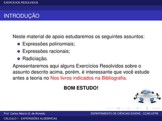 EXERCÍCIOS RESOLVIDOS
INTRODUÇÃO
Neste material de apoio estudaremos os seguintes assuntos:
Expressões polinomiais;
Expressões racionais;
Radiciação.
Apresentaremos aqui alguns Exercícios Resolvidos sobre o
assunto descrito acima, porém, é interessante que você estude
antes a teoria no Nos livros indicados na Bibliograﬁa.
BOM ESTUDO!
Prof. Carlos Alberto G. de Almeida DEPARTAMENTO DE CIÊNCIAS EXATAS - CCAE/UFPB
CÁLCULO 1 - EXPERSSÕES ALGÉBRICAS
 