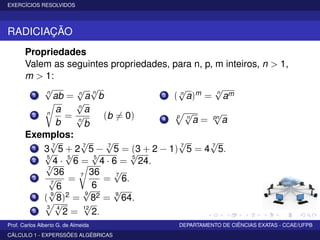EXERCÍCIOS RESOLVIDOS
RADICIAÇÃO
Propriedades
Valem as seguintes propriedades, para n, p, m inteiros, n > 1,
m > 1:
1
n
√
ab = n
√
a n
√
b
2 n
a
b
=
n
√
a
n
√
b
(b = 0)
3 ( n
√
a)m = n
√
am
4
p n
√
a = pn
√
a
Exemplos:
1 3 7
√
5 + 2 7
√
5 − 7
√
5 = (3 + 2 − 1) 7
√
5 = 4 7
√
5.
2
5
√
4 · 5
√
6 = 5
√
4 · 6 =
5
√
24.
3
7
√
36
7
√
6
= 7 36
6
= 7
√
6.
4 ( 9
√
8)2 =
9
√
82 = 9
√
64.
5
3 4
√
2 =
12
√
2.
Prof. Carlos Alberto G. de Almeida DEPARTAMENTO DE CIÊNCIAS EXATAS - CCAE/UFPB
CÁLCULO 1 - EXPERSSÕES ALGÉBRICAS
 