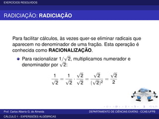 EXERCÍCIOS RESOLVIDOS
RADICIAÇÃO: RADICIAÇÃO
Para facilitar cálculos, às vezes quer-se eliminar radicais que
aparecem no denominador de uma fração. Esta operação é
conhecida como RACIONALIZAÇÃO.
Para racionalizar 1/
√
2, multiplicamos numerador e
denominador por
√
2:
1
√
2
=
1
√
2
·
√
2
√
2
=
√
2
(
√
2)2
=
√
2
2
Prof. Carlos Alberto G. de Almeida DEPARTAMENTO DE CIÊNCIAS EXATAS - CCAE/UFPB
CÁLCULO 1 - EXPERSSÕES ALGÉBRICAS
 