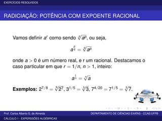 EXERCÍCIOS RESOLVIDOS
RADICIAÇÃO: POTÊNCIA COM EXPOENTE RACIONAL
Vamos deﬁnir ar como sendo q
√
ap, ou seja,
a
p
q =
q
√
ap
onde a > 0 é um número real, e r um racional. Destacamos o
caso particular em que r = 1/n, n > 1, inteiro:
a
1
n = n
√
a
Exemplos: 27/8 =
8
√
27, 31/5 = 5
√
3, 74/20 = 71/5 = 5
√
7.
Prof. Carlos Alberto G. de Almeida DEPARTAMENTO DE CIÊNCIAS EXATAS - CCAE/UFPB
CÁLCULO 1 - EXPERSSÕES ALGÉBRICAS
 