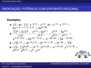 EXERCÍCIOS RESOLVIDOS
RADICIAÇÃO: POTÊNCIA COM EXPOENTE RACIONAL
Exemplos:
4
√
x · 4x · 5
√
x · x−2/3 = x1/4 · 4x · x1/5 · x−2/3 =
4x(1/4+1+1/5−2/3) = 4x47/60
9
√
x2 + 5
7
√
x3
5
√
x4
=
x2/9 + 5x3/7
x4/5
=
x2/9
x4/5
+
5x3/7
x4/5
=
x(2/9−4/5) + 5x(3/7−4/5) = x(−26/45) + 5x(−13/35)
(
4
√
2)1/8 = (21/4)1/8 = 2(1/4)·(1/8) = 21/32 =
32
√
2
( 8
√
x · 5
y2)40 = (x1/8 · y2/5)40 = x(1/8)·40 · y(2/5)·40 =
x40/8 · y80/5 = x5 · y16
Prof. Carlos Alberto G. de Almeida DEPARTAMENTO DE CIÊNCIAS EXATAS - CCAE/UFPB
CÁLCULO 1 - EXPERSSÕES ALGÉBRICAS
 