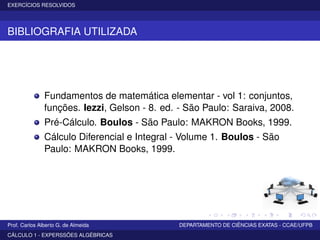 EXERCÍCIOS RESOLVIDOS
BIBLIOGRAFIA UTILIZADA
Fundamentos de matemática elementar - vol 1: conjuntos,
funções. Iezzi, Gelson - 8. ed. - São Paulo: Saraiva, 2008.
Pré-Cálculo. Boulos - São Paulo: MAKRON Books, 1999.
Cálculo Diferencial e Integral - Volume 1. Boulos - São
Paulo: MAKRON Books, 1999.
Prof. Carlos Alberto G. de Almeida DEPARTAMENTO DE CIÊNCIAS EXATAS - CCAE/UFPB
CÁLCULO 1 - EXPERSSÕES ALGÉBRICAS
 