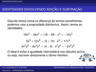 EXERCÍCIOS RESOLVIDOS
IDENTIDADES ENVOLVENDO ADIÇÃO E SUBTRAÇÃO
Qaundo temos soma ou diferença de termos semelhantes,
podemos usar a propriedade distributiva. Assim, temos as
identidades:
19x3
− 34x3
= (19 − 34) · x3
= −15x3
5x9
+ 12x9
= (5 + 12) · x9
= 17x9
4x5
y6
− 6x5
y6
= (4 − 6) · x5
y6
= −2x5
y6
O ideal é evitar a igualdade internediária nos cálculos acima,
ou seja, escrever diretamente o último membro.
Prof. Carlos Alberto G. de Almeida DEPARTAMENTO DE CIÊNCIAS EXATAS - CCAE/UFPB
CÁLCULO 1 - EXPERSSÕES ALGÉBRICAS
 
