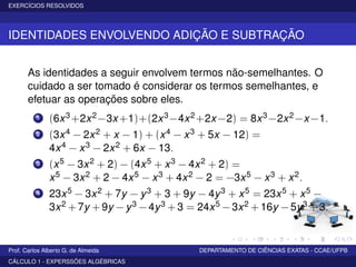 EXERCÍCIOS RESOLVIDOS
IDENTIDADES ENVOLVENDO ADIÇÃO E SUBTRAÇÃO
As identidades a seguir envolvem termos não-semelhantes. O
cuidado a ser tomado é considerar os termos semelhantes, e
efetuar as operações sobre eles.
1 (6x3+2x2−3x +1)+(2x3−4x2+2x −2) = 8x3−2x2−x −1.
2 (3x4 − 2x2 + x − 1) + (x4 − x3 + 5x − 12) =
4x4 − x3 − 2x2 + 6x − 13.
3 (x5 − 3x2 + 2) − (4x5 + x3 − 4x2 + 2) =
x5 − 3x2 + 2 − 4x5 − x3 + 4x2 − 2 = −3x5 − x3 + x2.
4 23x5 − 3x2 + 7y − y3 + 3 + 9y − 4y3 + x5 = 23x5 + x5 −
3x2 + 7y + 9y − y3 − 4y3 + 3 = 24x5 − 3x2 + 16y − 5y3 + 3.
Prof. Carlos Alberto G. de Almeida DEPARTAMENTO DE CIÊNCIAS EXATAS - CCAE/UFPB
CÁLCULO 1 - EXPERSSÕES ALGÉBRICAS
 