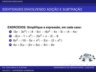 EXERCÍCIOS RESOLVIDOS
IDENTIDADES ENVOLVENDO ADIÇÃO E SUBTRAÇÃO
EXERCÍCIOS: Simpliﬁque a expressão, em cada caso:
1 (5x − 3x2) + (4 − 5x) − (6x2 − 4x − 5) + (4 − 4x)
2 −6(x − 1 + x2) − (5x2 + x − 2) − 6
3 8x2 − (10 − 5x + x2) − 3[x − (2 + x2)]
4 4u + 3[u − (2v + 3u) − 3v] − 6v
Prof. Carlos Alberto G. de Almeida DEPARTAMENTO DE CIÊNCIAS EXATAS - CCAE/UFPB
CÁLCULO 1 - EXPERSSÕES ALGÉBRICAS
 