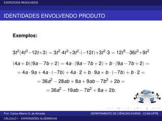 EXERCÍCIOS RESOLVIDOS
IDENTIDADES ENVOLVENDO PRODUTO
Exemplos:
3t2
(4t3
−12t+3) = 3t2
·4t3
+3t2
·(−12t)+3t2
·3 = 12t5
−36t3
+9t2
(4a + b)(9a − 7b + 2) = 4a · (9a − 7b + 2) + b · (9a − 7b + 2) =
= 4a · 9a + 4a · (−7b) + 4a · 2 + b · 9a + b · (−7b) + b · 2 =
= 36a2
− 28ab + 8a + 9ab − 7b2
+ 2b =
= 36a2
− 19ab − 7b2
+ 8a + 2b.
Prof. Carlos Alberto G. de Almeida DEPARTAMENTO DE CIÊNCIAS EXATAS - CCAE/UFPB
CÁLCULO 1 - EXPERSSÕES ALGÉBRICAS
 