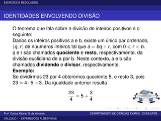 EXERCÍCIOS RESOLVIDOS
IDENTIDADES ENVOLVENDO DIVISÃO
O teorema que fala sobre a divisão de inteiros positivos é o
seguinte:
Dados os inteiros positivos a e b, existe um único par ordenado,
(q, r) de núumeros inteiros tal que a = bq + r, com 0 r < b.
q e r são chamados quociente e resto, respectivamente, da
divisão euclidiana de a por b. Neste contexto, a e b são
chamados dividendo e divisor, respectivamente.
Exemplo:
Se dividirmos 23 por 4 obteremos quociente 5, e resto 3, pois
23 = 4 · 5 + 3. Da igualdade anterior resulta
23
4
= 5 +
3
4
Prof. Carlos Alberto G. de Almeida DEPARTAMENTO DE CIÊNCIAS EXATAS - CCAE/UFPB
CÁLCULO 1 - EXPERSSÕES ALGÉBRICAS
 