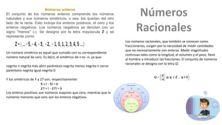 Números enteros
El conjunto de los números enteros comprende los números
naturales y sus números simétricos, o sea, los quedan del otro
lado de la recta. Esto incluye los enteros positivos, el cero y los
enteros negativos. Los números negativos se denotan con un
signo "menos" (-). Se designa por la letra mayúscula Z y se
representa como:
Un número simétrico es aquel que sumado con su correspondiente
número natural da cero. Es decir, el simétrico de n es -n, ya que:
negrita n negrita más abrir paréntesis negrita menos negrita n cerrar
paréntesis negrita igual negrita 0
Y los simétricos de Y y 27 son, respectivamente:
Los enteros positivos son números mayores que cero, mientras que los
números menores que cero son los enteros negativos.
Los números racionales, que también se conocen como
fraccionarios, surgen por la necesidad de medir cantidades
que no necesariamente son enteras. Medir magnitudes
continuas tales como la longitud, el volumen y el peso, llevó
al hombre a introducir las fracciones. El conjunto de números
racionales se designa con la letra Q:
 