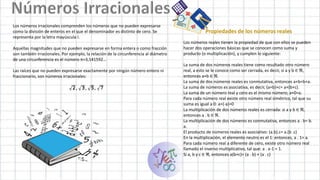 Los números irracionales comprenden los números que no pueden expresarse
como la división de enteros en el que el denominador es distinto de cero. Se
representa por la letra mayúscula I.
Aquellas magnitudes que no pueden expresarse en forma entera o como fracción
son también irracionales. Por ejemplo, la relación de la circunferencia al diámetro
de una circunferencia es el número π=3,141592…
Las raíces que no pueden expresarse exactamente por ningún número entero ni
fraccionario, son números irracionales:
Propiedades de los números reales
Los números reales tienen la propiedad de que con ellos se pueden
hacer dos operaciones básicas que se conocen como suma y
producto (o multiplicación), y cumplen lo siguiente:
La suma de dos números reales tiene como resultado otro número
real, a esto se le conoce como ser cerrada, es decir, si a y b ∈ ℜ,
entonces a+b ∈ ℜ.
La suma de dos números reales es conmutativa, entonces a+b=b+a.
La suma de números es asociativa, es decir, (a+b)+c= a+(b+c).
La suma de un número real y cero es el mismo número; a+0=a.
Para cada número real existe otro número real simétrico, tal que su
suma es igual a 0: a+(-a)=0
La multiplicación de dos números reales es cerrada: si a y b ∈ ℜ,
entonces a . b ∈ ℜ.
La multiplicación de dos números es conmutativa, entonces a . b= b.
a.
El producto de números reales es asociativo: (a.b).c= a.(b .c)
En la multiplicación, el elemento neutro es el 1: entonces, a . 1= a.
Para cada número real a diferente de cero, existe otro número real
llamado el inverso multiplicativo, tal que: a . a-1 = 1.
Si a, b y c ∈ ℜ, entonces a(b+c)= (a . b) + (a . c)
 