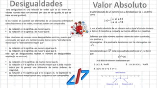 Una desigualdad es una relación de orden que se da entre dos
valores cuando estos son distintos (en caso de ser iguales, lo que se
tiene es una igualdad).
Si los valores en cuestión son elementos de un conjunto ordenado,
como los enteros o los reales, entonces pueden ser comparados.
• La notación a < b significa a es menor que b;
• La notación a > b significa a es mayor que b
Estas relaciones se conocen como desigualdades estrictas, puesto que
a no puede ser igual a b; también puede leerse como "estrictamente
menor que" o "estrictamente mayor que"
• La notación a ≤ b significa a es menor o igual que b.
• La notación a ≥ b significa a es mayor o igual que b.
este tipo de desigualdades reciben el nombre de desigualdades
amplias (o no estrictas).
• La notación a ≪ b significa a es mucho menor que b;
• La notación a ≫ b significa a es mucho mayor que b; esta relación
indica por lo general una diferencia de varios órdenes de
magnitud.
• La notación a ≠ b significa que a no es igual a b. Tal expresión no
indica si uno es mayor que el otro, o siquiera si son comparables.
El valor absoluto de un número real a, denotado por |a |, se define
como :
o sea, el valor absoluto de un número real es igual al mismo número
si éste es 0 ó positivo y es igual a su inverso aditivo si es negativo.
Sabemos que todo número positivo x tiene dos raíces cuadradas,
una positiva y
otra negativa . A la positiva la denotamos con √x a la negativa con
- √x; .
Considerando que 𝑥2 es la raíz cuadrada positiva de 𝑎2
, se tiene
que:
√𝑎2
=|a|
 