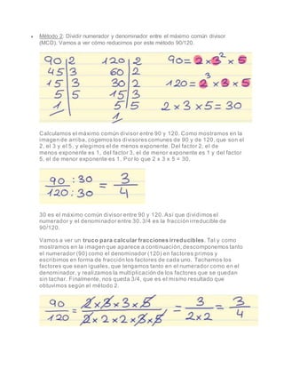  Método 2: Dividir numerador y denominador entre el máximo común divisor
(MCD). Vamos a ver cómo reducimos por este método 90/120.
Calculamos el máximo común divisor entre 90 y 120. Como mostramos en la
imagen de arriba, cogemos los divisores comunes de 90 y de 120, que son el
2, el 3 y el 5, y elegimos el de menos exponente. Del factor 2, el de
menos exponente es 1, del factor 3, el de menor exponente es 1 y del factor
5, el de menor exponente es 1. Por lo que 2 x 3 x 5 = 30.
30 es el máximo común divisor entre 90 y 120. Así que dividimos el
numerador y el denominador entre 30. 3/4 es la fracción irreducible de
90/120.
Vamos a ver un truco para calcular fracciones irreducibles. Tal y como
mostramos en la imagen que aparece a continuación, descomponemos tanto
el numerador (90) como el denominador (120) en factores primos y
escribimos en forma de fracción los factores de cada uno. Tachamos los
factores que sean iguales, que tengamos tanto en el numerador como en el
denominador, y realizamos la multiplicación de los factores que se quedan
sin tachar. Finalmente, nos queda 3/4, que es el mismo resultado que
obtuvimos según el método 2.
 