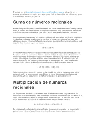 Puedes ver el tutorial completo de simplificar fracciones pulsando en el
enlace, donde encontrarás más ejemplos de los dos métodos utilizados y del
truco que te hemos propuesto.
Suma de números racionales
Para sumar y restar números racionales existen dos casos diferentes con los cuales podemos
tratar, el primero es cuando poseen un denominador distinto entre los sumandos, y el otro es
cuando tienen un denominador de igual valor y es por este por el que vamos a empezar.
Cuando resolvemos la adición de números racionales y la sustracción de números racionales
con igual denominador, simplemente se mantiene el mismo denominador (que es el valor
ubicado en la parte inferior de la fracción) y sumamos o restamos los numeradores (en la parte
superior de la fracción) según sea el caso:
65+35=6+35=95
Cuando tenemos denominadores de distinto valor, lo que tenemos que hacer es buscar una
fracción equivalente, y encontrar el mínimo común múltiplo de los denominadores a través de
multiplicaciones o divisiones que los igualen y formen fracciones equivalente, tomando en
cuenta que cualquier operación realizada debe también realizarse al numerador para no
alterar el resultado, por ejemplo si multiplicamos el denominador por 4 para encontrar el
mínimo común múltiplo también debemos multiplicar por 4 al numerador, veamos:
14+65=520+2420=5+2420=2920
Notamos que el mínimo común múltiplo de 4 y 5 es 20, por lo tanto multiplicamos al primer
sumando por 5 y al segundo por 4 para obtener un mismo denominador con fracciones
equivalentes y luego los sumamos como fue mostrado en la operación anterior.
Multiplicación de números
racionales
La multiplicación entre fracciones es sencilla si se sabe cómo hacer. En primer lugar, se
multiplican los numeradores de todos los factores y a continuación el producto resultante se lo
utiliza como numerador, luego se multiplican los denominadores y al resultado se lo ubica
como denominador sin importar si el valor es igual o distinto, de esta manera:
43×56×12=4×5×13×6×2=2036=1018=59
En este caso el resultado pudo ser simplificado, dividiendo el numerador y el denominador
para el mismo número hasta obtener el mínimo número entero en los dos cocientes.
 