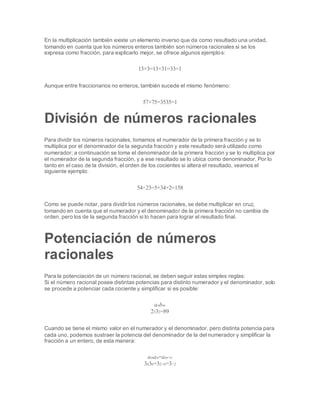En la multiplicación también existe un elemento inverso que da como resultado una unidad,
tomando en cuenta que los números enteros también son números racionales si se los
expresa como fracción, para explicarlo mejor, se ofrece algunos ejemplos:
13×3=13×31=33=1
Aunque entre fraccionarios no enteros, también sucede el mismo fenómeno:
57×75=3535=1
División de números racionales
Para dividir los números racionales, tomamos el numerador de la primera fracción y se lo
multiplica por el denominador de la segunda fracción y este resultado será utilizado como
numerador; a continuación se toma el denominador de la primera fracción y se lo multiplica por
el numerador de la segunda fracción, y a ese resultado se lo ubica como denominador. Por lo
tanto en el caso de la división, el orden de los cocientes si altera el resultado, veamos el
siguiente ejemplo:
54÷23=5×34×2=158
Como se puede notar, para dividir los números racionales, se debe multiplicar en cruz,
tomando en cuenta que el numerador y el denominador de la primera fracción no cambia de
orden, pero los de la segunda fracción si lo hacen para lograr el resultado final.
Potenciación de números
racionales
Para la potenciación de un número racional, se deben seguir estas simples reglas:
Si el número racional posee distintas potencias para distinto numerador y el denominador, solo
se procede a potenciar cada cociente y simplificar si es posible:
anbm
2332=89
Cuando se tiene el mismo valor en el numerador y el denominador, pero distinta potencia para
cada uno, podemos sustraer la potencia del denominador de la del numerador y simplificar la
fracción a un entero, de esta manera:
aman=am−n
3436=32−6=3−2
 