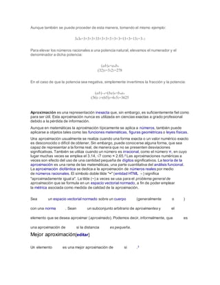 Aunque también se puede proceder de esta manera, tomando el mismo ejemplo:
3436=3×3×3×33×3×3×3×3×3=13×3=132=3−2
Para elevar los números racionales a una potencia natural, elevamos el numerador y el
denominador a dicha potencia:
(ab)n=anbn
(32)3=3323=278
En el caso de que la potencia sea negativa, simplemente invertimos la fracción y la potencia:
(ab)−n=(ba)n=bnan
(56)−2=(65)2=6252=3625
Aproximación es una representación inexacta que, sin embargo, es suficientemente fiel como
para ser útil. Esta aproximación nunca es utilizada en ciencias exactas a grado profesional
debido a la pérdida de información.
Aunque en matemáticas la aproximación típicamente se aplica a números, también puede
aplicarse a objetos tales como las funciones matemáticas, figuras geométricas o leyes físicas.
Una aproximación usualmente se realiza cuando una forma exacta o un valor numérico exacto
es desconocido o difícil de obtener. Sin embargo, puede conocerse alguna forma, que sea
capaz de representar a la forma real, de manera que no se presenten desviaciones
significativas. También se utiliza cuando un número es irracional, como el número π, en cuyo
lugar muchas veces se emplea el 3.14, √7 como ≈ 2.65.2 Las aproximaciones numéricas a
veces son efecto del uso de una cantidad pequeña de dígitos significativos. La teoría de la
aproximación es una rama de las matemáticas, una parte cuantitativa del análisis funcional.
La aproximación diofántica se dedica a la aproximación de números reales por medio
de números racionales. El símbolo doble tilde "≈" (entidad HTML ≈ ) significa
"aproximadamente igual a". La tilde (~) a veces se usa para el problema general de
aproximación que se formula en un espacio vectorial normado, a fin de poder emplear
la métrica asociada como medida de calidad de la aproximación.
Sea un espacio vectorial normado sobre un cuerpo (generalmente o )
con una norma . Sean un subconjunto arbitrario de aproximantes y el
elemento que se desea aproximar (aproximado). Podemos decir, informalmente, que es
una aproximación de si la distancia es pequeña.
Mejor aproximación[editar]
Un elemento es una mejor aproximación de si .3
 