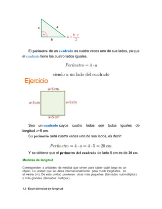 El perímetro de un cuadrado es cuatro veces uno de sus lados, ya que
el cuadrado tiene los cuatro lados iguales.
Ejercicio
Sea un cuadrado cuyos cuatro lados son todos iguales de
longitud a=5 cm.
Su perímetro será cuatro veces uno de sus lados, es decir:
Y se obtiene que el perímetro del cuadrado de lado 5 cm es de 20 cm.
Medidas de longitud
Corresponden a unidades de medida que sirven para saber cuán largo es un
objeto. La unidad que se utiliza internacionalmente para medir longitudes, es
el metro (m). De esta unidad provienen otras más pequeñas (llamadas submúltiplos)
o más grandes (llamadas múltipos).
1.1- Equivalencias de longitud
 