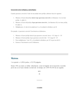 Conversiónentre múltiplosy submúltiplos
Cuando queremos convertir el valor de una unidad entre prefijos, debemos hacer lo siguiente:
1. Miramos el factor del prefijo desde el que queremos convertir y lo llamamos A (si no tiene
prefijo, A valdrá 1).
2. Miramos el factor del prefijo al que queremos convertir y los llamamos B (si no tiene prefijo,
B valdrá 1).
3. Multiplicamos el valor de la unidad por A y el resultado lo dividimos por B.
Por ejemplo, si queremos convertir 5 hectómetros en kilómetros.
1. Miramos el factor prefijo desde el que queremos convertir, hecto = 102
, luego A = 102
2. Miramos el factor prefijo al que queremos convertir: kilo = 103
, luego B = 103
3. Pues multiplicamos 5 por 102
y el resultado lo dividimos por 103
lo que nos dá 0,5.
4. Entonces 5 hectómetros son 0,5 kilómetros
Metros
1 m equivale a 1,0936 yardas, o 39,370 pulgadas.
Desde 1983, un metro se define oficialmente como la longitud de la trayectoria recorrida
por la luz en el vacío durante un intervalo de tiempo de 1/299.792.458 de un segundo.
cm =
m
________
0.010000
 