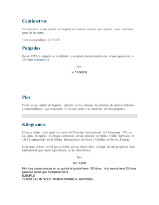 Centímetros
El centímetro es una unidad de longitud del sistema métrico que equivale a una centésima
parte de un metro.
1 cm es equivalente a 0,39370
Pulgadas
Desde 1959, la pulgada se ha definido y aceptado internacionalmente como equivalente a
25,4 mm (milímetros).
ft =
in * 0.083333
Pies
El pie es una unidad de longitud, utilizada en los sistemas de unidades de medida británico
y estadounidense, que representa 1/3 de una yarda y se subdivide en doce pulgadas.
Kilogramos
El kg se define como igual a la masa del Prototipo Internacional del Kilogramo (IPK, en
sus siglas en inglés), un bloque compuesto de una aleación de platino e iridio fabricado en
1889 y almacenado en la Oficina Internacional de Pesos y Medidas en Sèvres, Francia.
Es la única unidad del SI que se define por un objeto físico en lugar de una propiedad física
fundamental que puede reproducirse en los laboratorios.
lb =
kg * 2.2046
Mira hay cuatro arrobas en un quintal el quintal tiene 100 libras y la arroba tiene 25 libras
para eso tienes que multiplicar por 4
EJEMPLO
TENGO 5 QUINTALES TRANSFORMAR A ARROBAS
 
