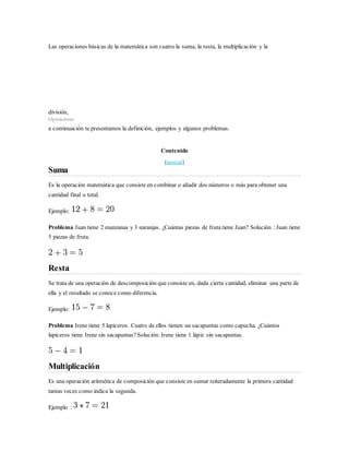Las operaciones básicas de la matemática son cuatro la suma, la resta, la multiplicación y la
división,
Operaciones
a continuación te presentamos la definición, ejemplos y algunos problemas.
Contenido
[mostrar]
Suma
Es la operación matemática que consiste en combinar o añadir dos números o más para obtener una
cantidad final o total.
Ejemplo:
Problema Juan tiene 2 manzanas y 3 naranjas. ¿Cuántas piezas de fruta tiene Juan? Solución : Juan tiene
5 piezas de fruta.
Resta
Se trata de una operación de descomposición que consiste en, dada cierta cantidad, eliminar una parte de
ella y el resultado se conoce como diferencia.
Ejemplo:
Problema Irene tiene 5 lapiceros. Cuatro de ellos tienen un sacapuntas como capucha. ¿Cuántos
lapiceros tiene Irene sin sacapuntas? Solución: Irene tiene 1 lápiz sin sacapuntas.
Multiplicación
Es una operación aritmética de composición que consiste en sumar reiteradamente la primera cantidad
tantas veces como indica la segunda.
Ejemplo :
 