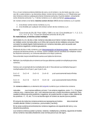 Si a y b son números enteros distintos de cero y si el número c es de modo que c|a y a su
vez c|b, a este número c se denomina divisor común de los números a y b.1 Obsérvese que
dos números enteros cualesquiera tienen divisores comunes. Cuando existen, únicamente
como divisores comunes 1 y -1 de los números a y b, estos se llaman primos entre sí.
Un número entero d se llama máximo común divisor (MCD) de los números a y b cuando:
1. d es divisor común de los números a y b y
2. d es divisible por cualquier otro divisor común de los números a y b.
Ejemplo:
12 es el mcd de 36 y 60. Pues 12|36 y 12|60; a su vez 12 es divisible por 1, -1, 2, -2, 3,
-3, 4, -4, 6, -6, 12 y -12 que son divisores comunes de 36 y 60
En matemáticas, el mínimo común múltiplo
(abreviado m.c.m.) de dos o más números naturales es el menor número natural que
es múltiplo común de todos ellos (o el ínfimo del conjunto de los múltiplos comunes). Este
concepto ha estado ligado históricamente con números naturales, pero se puede usar
para enteros negativos o enteros gaussianos.
Partiendo de dos o más números y por descomposición en factores primos, expresados como
producto de factores primos, su mínimo común múltiplo será el resultado de multiplicar todos
los factores comunes y no comunes elevados a la mayor potencia,
Para entendermejorestadefiniciónvamosavertodoslos términos:
 Múltiplo:Los múltiplos de unnúmerosonlosque obtienescuandolomultiplicasporotros
números.
Vamosa ver unejemplode losmultiplosde 2y de 3. Para calcularsusmúltiploshayque ir
multiplicandoel 2o el 3 por 1, por 2, por 3, etc.
2 x 1 = 2 2 x 2 = 4 2 x 3 = 6 2 x 4 = 8 y así sucesivamente hastainfinitos
números.
3 x 1 = 3 3 x 2 = 6 3 x 3 = 9 3 x 4 = 12 y así sucesivamente hastainfinitos
números.
Un número entero es un elemento del conjunto numérico que contiene los números
naturales , sus inversos aditivos y el cero.1 Los enteros negativos, como −1 o −3 (se leen
«menos uno», «menos tres», etc.), son menores que cero y todos los enteros positivos. Para
resaltar la diferencia entre positivos y negativos, se puede escribir un signo «más» delante de
los positivos: +1, +5, etc. Y si no se escribe signo al número se asume que es positivo.
El conjunto de todos los números enteros se representa por la letra letra inicial del
vocablo alemán Zahlen («números», pronunciado [ˈtsaːlən]).
En la recta numérica encontramos los números negativos a la izquierda del cero y a su
derecha los positivos.
Los números enteros pueden sumarse, restarse, multiplicarse y dividirse, siguiendo el modelo
de los números naturales añadiendo unas normas para el uso del signo.
 